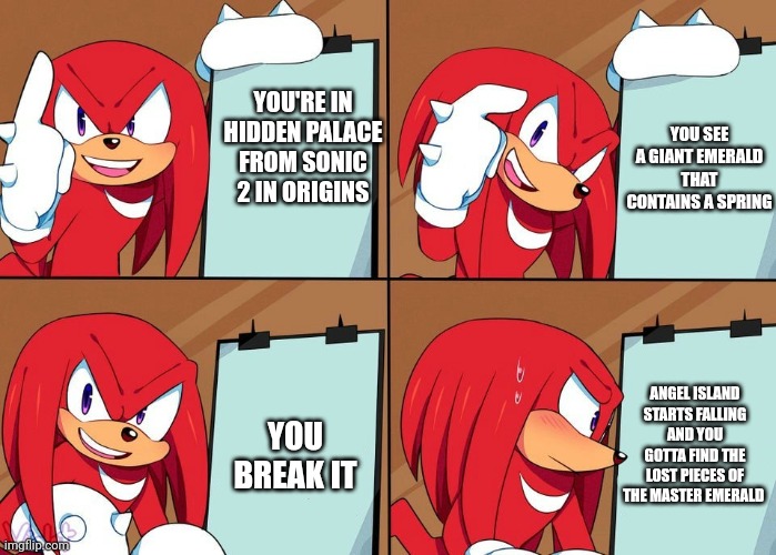 Uh oh... Knuckles WANTS me to Find the lost pieces AGAIN. | YOU SEE A GIANT EMERALD THAT CONTAINS A SPRING; YOU'RE IN HIDDEN PALACE FROM SONIC 2 IN ORIGINS; ANGEL ISLAND STARTS FALLING AND YOU GOTTA FIND THE LOST PIECES OF THE MASTER EMERALD; YOU BREAK IT | image tagged in knuckles | made w/ Imgflip meme maker