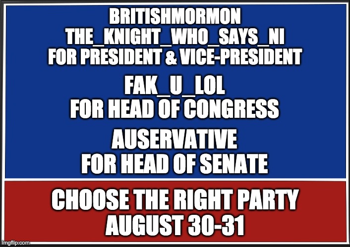 I screwed up the last poster. This is the correct CTR Party election ticket. | BRITISHMORMON
THE_KNIGHT_WHO_SAYS_NI
FOR PRESIDENT & VICE-PRESIDENT; FAK_U_LOL
FOR HEAD OF CONGRESS; AUSERVATIVE
FOR HEAD OF SENATE; CHOOSE THE RIGHT PARTY
AUGUST 30-31 | image tagged in presidential campaign,congress | made w/ Imgflip meme maker