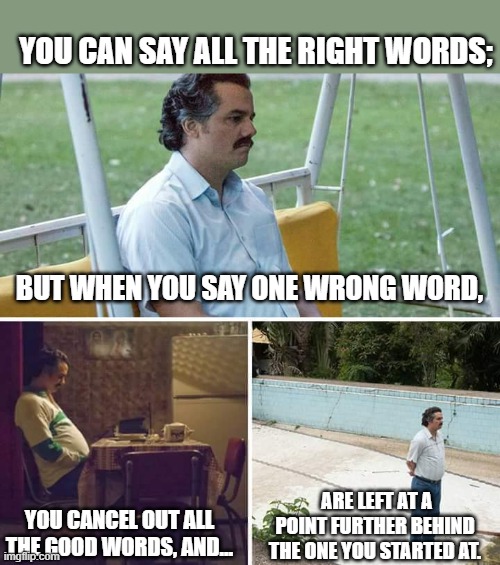 One Wrong Word Has A Greater Impact Than The Million Right Words Said Prior... | YOU CAN SAY ALL THE RIGHT WORDS;; BUT WHEN YOU SAY ONE WRONG WORD, YOU CANCEL OUT ALL THE GOOD WORDS, AND... ARE LEFT AT A POINT FURTHER BEHIND THE ONE YOU STARTED AT. | image tagged in memes,sad pablo escobar,depression,reality,real life,life | made w/ Imgflip meme maker