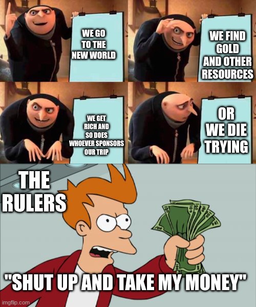 pov- 1600s | WE FIND GOLD AND OTHER RESOURCES; WE GO TO THE NEW WORLD; WE GET RICH AND SO DOES WHOEVER SPONSORS OUR TRIP; OR WE DIE TRYING; THE RULERS; "SHUT UP AND TAKE MY MONEY" | image tagged in memes,gru's plan,shut up and take my money fry,1600s,gold | made w/ Imgflip meme maker