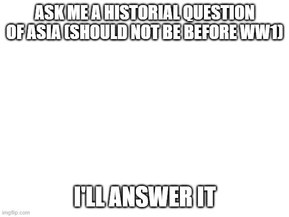 dont ask years but | ASK ME A HISTORIAL QUESTION OF ASIA (SHOULD NOT BE BEFORE WW1); I'LL ANSWER IT | image tagged in blank white template | made w/ Imgflip meme maker
