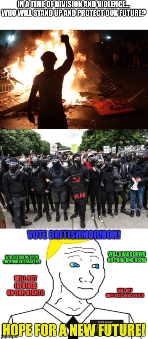 I’m officially supporting BritishMormon as he’s the best chance to defeat AGA Jemy. Still technically not in CTR. | IN A TIME OF DIVISION AND VIOLENCE…
WHO WILL STAND UP AND PROTECT OUR FUTURE? VOTE BRITISHMORMON! WILL CRACK DOWN ON P0RN AND NSFW; WILL DEFEND US FROM THE REVOLUTIONARY LEFT; WILL NOT INFRINGE ON OUR RIGHTS; WILL NOT SUPPRESS FREE SPEECH; HOPE FOR A NEW FUTURE! | made w/ Imgflip meme maker