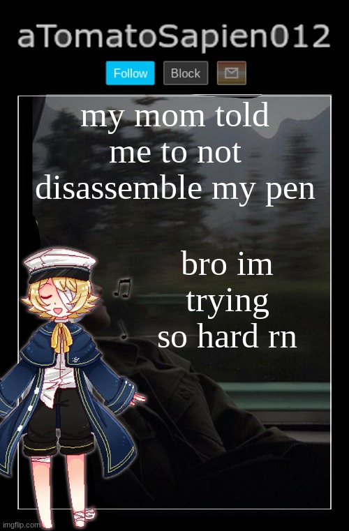 aTomatoSapien012 | my mom told me to not disassemble my pen; bro im trying so hard rn | image tagged in atomatosapien012 | made w/ Imgflip meme maker