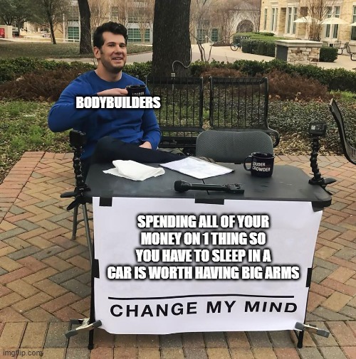 Why though? | BODYBUILDERS; SPENDING ALL OF YOUR MONEY ON 1 THING SO YOU HAVE TO SLEEP IN A CAR IS WORTH HAVING BIG ARMS | image tagged in change my mind | made w/ Imgflip meme maker