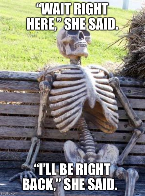 Waiting Skeleton Meme | “WAIT RIGHT HERE,” SHE SAID. “I’LL BE RIGHT BACK,” SHE SAID. | image tagged in memes,waiting skeleton | made w/ Imgflip meme maker