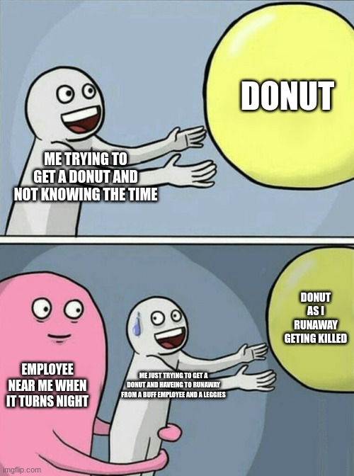 this is me eveytime | DONUT; ME TRYING TO GET A DONUT AND NOT KNOWING THE TIME; DONUT AS I RUNAWAY GETING KILLED; EMPLOYEE NEAR ME WHEN IT TURNS NIGHT; ME JUST TRYING TO GET A DONUT AND HAVEING TO RUNAWAY FROM A BUFF EMPLOYEE AND A LEGGIES | image tagged in memes,running away balloon | made w/ Imgflip meme maker