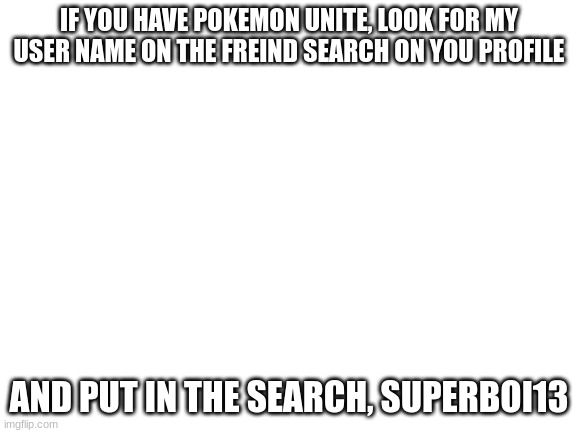 any body who wants to freind me in pokemon unite | IF YOU HAVE POKEMON UNITE, LOOK FOR MY USER NAME ON THE FREIND SEARCH ON YOU PROFILE; AND PUT IN THE SEARCH, SUPERBOI13 | image tagged in blank white template | made w/ Imgflip meme maker