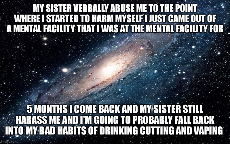 Galaxy |  MY SISTER VERBALLY ABUSE ME TO THE POINT WHERE I STARTED TO HARM MYSELF I JUST CAME OUT OF A MENTAL FACILITY THAT I WAS AT THE MENTAL FACILITY FOR; 5 MONTHS I COME BACK AND MY SISTER STILL HARASS ME AND I’M GOING TO PROBABLY FALL BACK INTO MY BAD HABITS OF DRINKING CUTTING AND VAPING | image tagged in galaxy | made w/ Imgflip meme maker