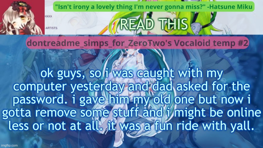 oh, and cala and porl: please don't delete, i might still come back :') (edit: I'll also prob be on during school if i don't get | READ THIS; ok guys, so i was caught with my computer yesterday and dad asked for the password. i gave him my old one but now i gotta remove some stuff and i might be online less or not at all. it was a fun ride with yall. | image tagged in drm's vocaloid temp 2 | made w/ Imgflip meme maker