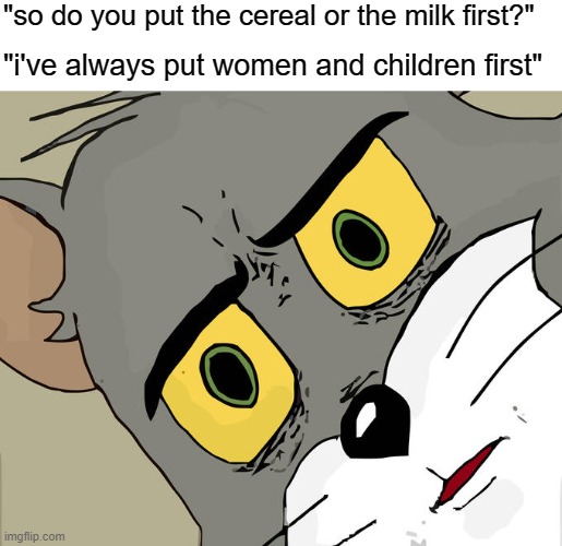 Unsettled Tom | "so do you put the cereal or the milk first?"; "i've always put women and children first" | image tagged in memes,unsettled tom | made w/ Imgflip meme maker