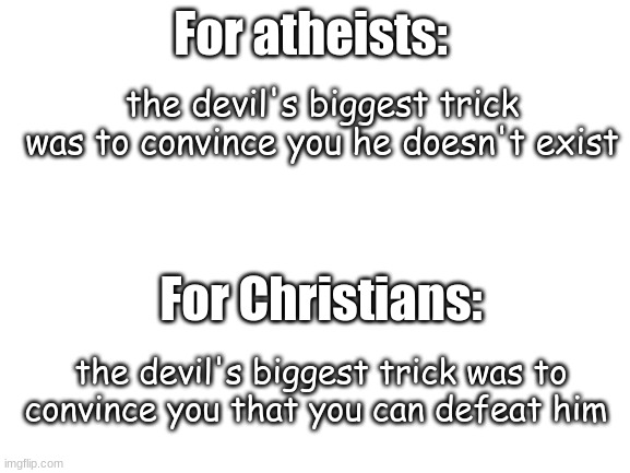 Think about it for a while. | For atheists:; the devil's biggest trick was to convince you he doesn't exist; For Christians:; the devil's biggest trick was to convince you that you can defeat him | image tagged in blank white template,jesus | made w/ Imgflip meme maker