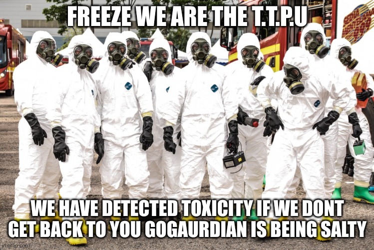 Hazmat suits | FREEZE WE ARE THE T.T.P.U WE HAVE DETECTED TOXICITY IF WE DONT GET BACK TO YOU GOGAURDIAN IS BEING SALTY | image tagged in hazmat suits | made w/ Imgflip meme maker