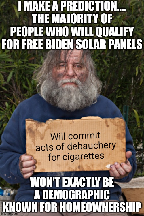 You know there is no such thing as a Democrat who supports the middle class, so who gets free panels? Renters? Homeless? | I MAKE A PREDICTION.... THE MAJORITY OF PEOPLE WHO WILL QUALIFY FOR FREE BIDEN SOLAR PANELS; Will commit acts of debauchery for cigarettes; WON'T EXACTLY BE A DEMOGRAPHIC KNOWN FOR HOMEOWNERSHIP | image tagged in blak homeless sign,solar power,liberal hypocrisy,prove me wrong,biased media,true lies | made w/ Imgflip meme maker