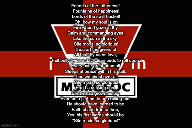 MSMGSOC flag | Friends of the fatherless! 
Fountains of happiness!
Lords of the swill-bucket!
Oh, how my soul is on
Fire when I gaze at thy 
Calm and commanding eyes,
Like the sun in the sky, 
Site mods, so glorious!
Thou art the givers of 
All that thy users love, 
Full belly twice a day, clean beds to roll upon;
Every user great or small 
Sleeps at peace within his stall, 
Thou watchest over all,
Site mods, so glorious!
Had I a sucking son, 
Ere he had grown as big 
Even as a pint bottle or a rolling-pin, 
He should have learned to be 
Faithful and true to thee, 
Yes, his first words should be 
"Site mods, so glorious!" | image tagged in msmgsoc flag | made w/ Imgflip meme maker