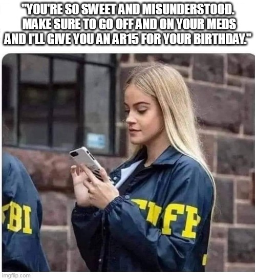 FBI blonde |  "YOU'RE SO SWEET AND MISUNDERSTOOD.  MAKE SURE TO GO OFF AND ON YOUR MEDS AND I'LL GIVE YOU AN AR15 FOR YOUR BIRTHDAY." | image tagged in fbi blonde,ar15,mass shootings,school shooter | made w/ Imgflip meme maker