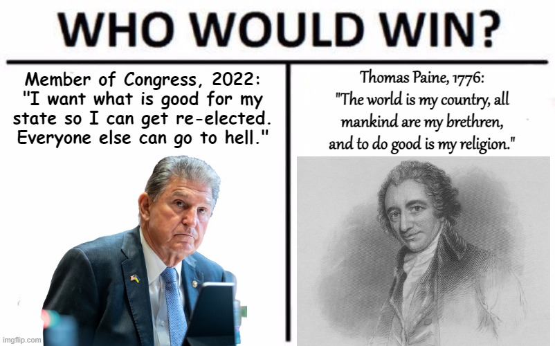 Average Congresscritter 2022, here represented by Sen. Joe Manchin (D-WV), vs. Thomas Paine - Who Would Win? | Member of Congress, 2022: "I want what is good for my state so I can get re-elected. Everyone else can go to hell."; Thomas Paine, 1776: "The world is my country, all mankind are my brethren, and to do good is my religion." | image tagged in who would win,politics,thomas paine,i am the senate,senators,joe manchin | made w/ Imgflip meme maker