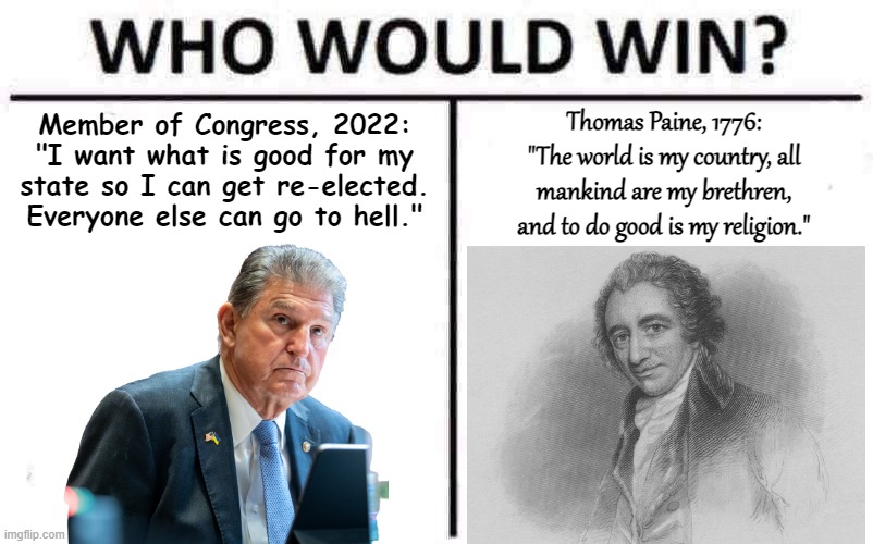 Sen. Joe Manchin (D-WV) vs. Thomas Paine - Who Would Win? | Member of Congress, 2022: "I want what is good for my state so I can get re-elected. Everyone else can go to hell."; Thomas Paine, 1776: "The world is my country, all mankind are my brethren, and to do good is my religion." | image tagged in who would win,thomas paine,politics,politics lol,i am the senate,senators | made w/ Imgflip meme maker
