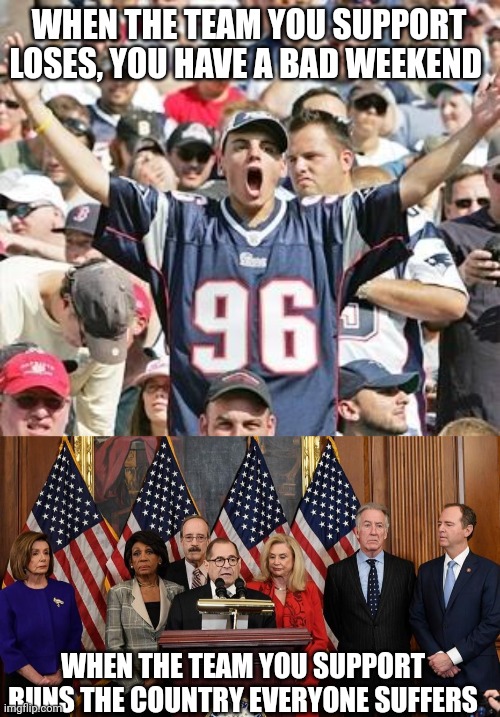 You, yours and mine | WHEN THE TEAM YOU SUPPORT LOSES, YOU HAVE A BAD WEEKEND; WHEN THE TEAM YOU SUPPORT RUNS THE COUNTRY EVERYONE SUFFERS | image tagged in sports fans,house democrats | made w/ Imgflip meme maker