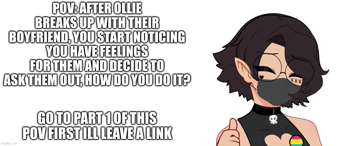 the lovely ollie part 2 | POV: AFTER OLLIE BREAKS UP WITH THEIR BOYFRIEND, YOU START NOTICING YOU HAVE FEELINGS FOR THEM AND DECIDE TO ASK THEM OUT, HOW DO YOU DO IT? GO TO PART 1 OF THIS POV FIRST ILL LEAVE A LINK | image tagged in blank white template | made w/ Imgflip meme maker