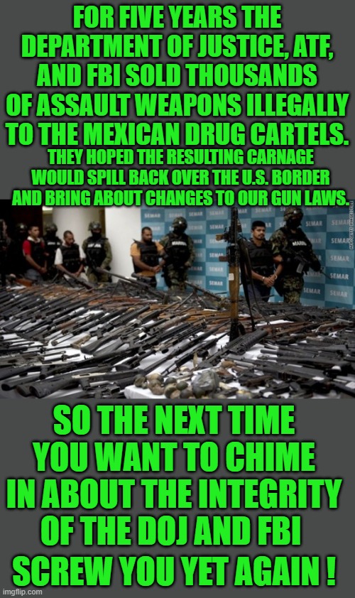 yep | FOR FIVE YEARS THE DEPARTMENT OF JUSTICE, ATF, AND FBI SOLD THOUSANDS OF ASSAULT WEAPONS ILLEGALLY TO THE MEXICAN DRUG CARTELS. THEY HOPED THE RESULTING CARNAGE WOULD SPILL BACK OVER THE U.S. BORDER AND BRING ABOUT CHANGES TO OUR GUN LAWS. SO THE NEXT TIME YOU WANT TO CHIME IN ABOUT THE INTEGRITY OF THE DOJ AND FBI; SCREW YOU YET AGAIN ! | image tagged in fbi,democrats | made w/ Imgflip meme maker