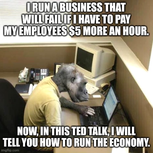 Monkey Business Meme | I RUN A BUSINESS THAT WILL FAIL IF I HAVE TO PAY MY EMPLOYEES $5 MORE AN HOUR. NOW, IN THIS TED TALK, I WILL TELL YOU HOW TO RUN THE ECONOMY. | image tagged in memes,monkey business | made w/ Imgflip meme maker