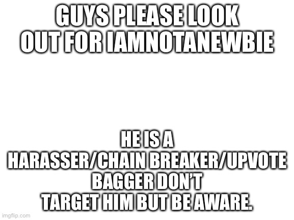 A | GUYS PLEASE LOOK OUT FOR IAMNOTANEWBIE; HE IS A HARASSER/CHAIN BREAKER/UPVOTE BAGGER DON’T TARGET HIM BUT BE AWARE. | image tagged in blank white template | made w/ Imgflip meme maker