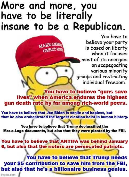 Things that should make your average Republican go hmmm | More and more, you have to be literally insane to be a Republican. You have to believe your party is based on liberty when it focuses most of its energies on scapegoating various minority groups and restricting individual freedom. You have to believe "guns save lives" when America endures the highest gun death rate by far among rich-world peers. You have to believe that Joe Biden is senile and hapless, but that he also orchestrated the largest election heist in human history. You have to believe that Trump declassified the Mar-a-Lago documents, but also that they were planted by the FBI. You have to believe that ANTIFA was behind January 6, but also that the rioters are persecuted patriots. You have to believe that Trump needs your $5 contribution to save him from the FBI, but also that he's a billionaire business genius. | image tagged in maga homer simpson hmmmmm,republicans,conservative logic,conservative hypocrisy,maga,republican party | made w/ Imgflip meme maker
