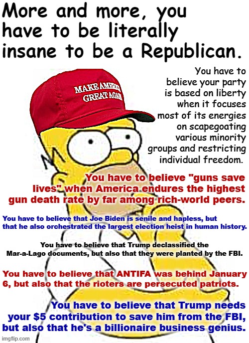 MAGA Homer Simpson Hmmmmm | More and more, you have to be literally insane to be a Republican. You have to believe your party is based on liberty when it focuses most of its energies on scapegoating various minority groups and restricting individual freedom. You have to believe "guns save lives" when America endures the highest gun death rate by far among rich-world peers. You have to believe that Joe Biden is senile and hapless, but that he also orchestrated the largest election heist in human history. You have to believe that Trump declassified the Mar-a-Lago documents, but also that they were planted by the FBI. You have to believe that ANTIFA was behind January 6, but also that the rioters are persecuted patriots. You have to believe that Trump needs your $5 contribution to save him from the FBI, but also that he's a billionaire business genius. | image tagged in maga homer simpson hmmmmm | made w/ Imgflip meme maker