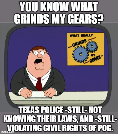 Black Lives Matter. 2020 fell on deaf ears. Thanks Trump. | YOU KNOW WHAT GRINDS MY GEARS? TEXAS POLICE -STILL- NOT KNOWING THEIR LAWS, AND -STILL- VIOLATING CIVIL RIGHTS OF POC. | image tagged in memes,peter griffin news,blm,racist texans,police racism,profiling | made w/ Imgflip meme maker