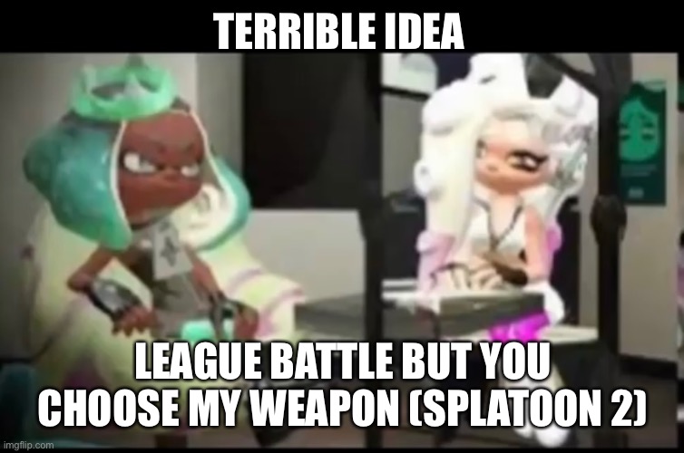 Mearl and parina | TERRIBLE IDEA; LEAGUE BATTLE BUT YOU CHOOSE MY WEAPON (SPLATOON 2) | image tagged in mearl and parina | made w/ Imgflip meme maker
