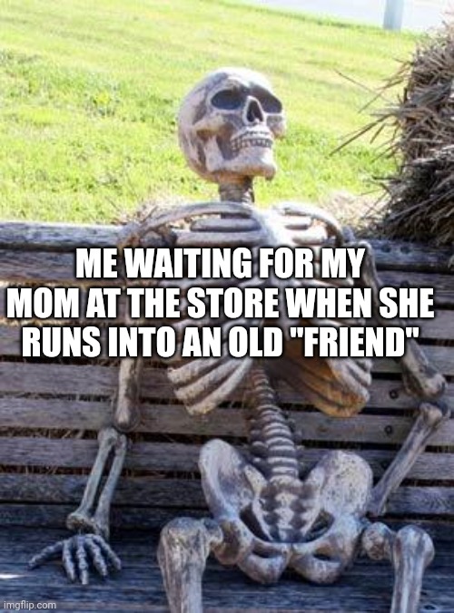 Waiting Skeleton Meme | ME WAITING FOR MY MOM AT THE STORE WHEN SHE RUNS INTO AN OLD "FRIEND" | image tagged in memes,waiting skeleton | made w/ Imgflip meme maker