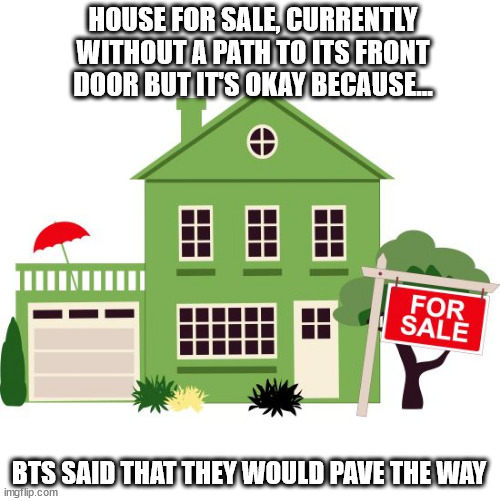 house for sale | HOUSE FOR SALE, CURRENTLY WITHOUT A PATH TO ITS FRONT DOOR BUT IT'S OKAY BECAUSE... BTS SAID THAT THEY WOULD PAVE THE WAY | image tagged in house for sale | made w/ Imgflip meme maker