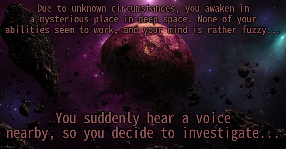 I'm back!~ No OP OCs (duh), no joke OCs, you know the drill. | Due to unknown circumstances, you awaken in a mysterious place in deep space. None of your abilities seem to work, and your mind is rather fuzzy... You suddenly hear a voice nearby, so you decide to investigate... | made w/ Imgflip meme maker