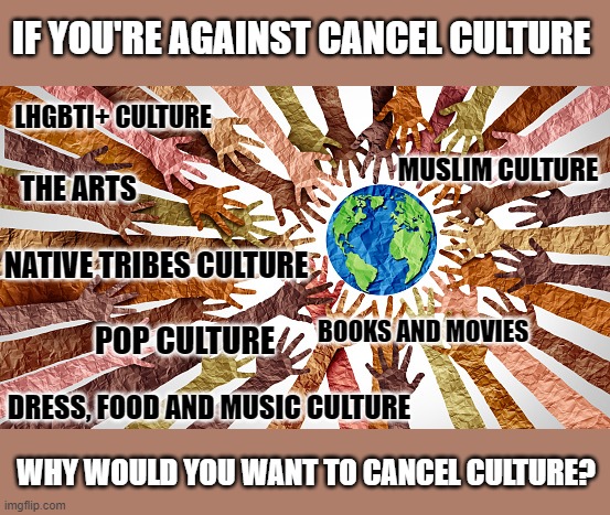 Why do people claim who they are against cancel culture want to cancel culture? | IF YOU'RE AGAINST CANCEL CULTURE; LHGBTI+ CULTURE; MUSLIM CULTURE; THE ARTS; NATIVE TRIBES CULTURE; BOOKS AND MOVIES; POP CULTURE; DRESS, FOOD AND MUSIC CULTURE; WHY WOULD YOU WANT TO CANCEL CULTURE? | image tagged in cancel culture,cancelled,hypocrisy,pop culture,lgbtq,islamophobia | made w/ Imgflip meme maker