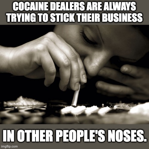 Cocaine | COCAINE DEALERS ARE ALWAYS TRYING TO STICK THEIR BUSINESS; IN OTHER PEOPLE'S NOSES. | image tagged in bad pun | made w/ Imgflip meme maker