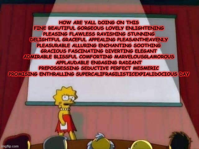Lisa Simpson Speech | HOW ARE YALL DOING ON THIS FINE BEAUTIFUL GORGEOUS LOVELY ENLIGHTENING PLEASING FLAWLESS RAVISHING STUNNING DELIGHTFUL GRACEFUL APPEALING PLEASANTHEAVENLY PLEASURABLE ALLURING ENCHANTING SOOTHING GRACIOUS FASCINATING DIVERTING ELEGANT ADMIRABLE BLISSFUL COMFORTING MARVELOUSGLAMOROUS APPLAUDABLE ENGAGING RADIANT PREPOSSESSING SEDUCTIVE PERFECT MESMERIC PROMISING ENTHRALLING SUPERCALIFRAGILISTICEXPIALIDOCIOUS DAY | image tagged in lisa simpson speech | made w/ Imgflip meme maker