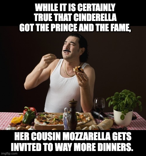 Cinderella | WHILE IT IS CERTAINLY TRUE THAT CINDERELLA GOT THE PRINCE AND THE FAME, HER COUSIN MOZZARELLA GETS INVITED TO WAY MORE DINNERS. | image tagged in steriotypical italian | made w/ Imgflip meme maker