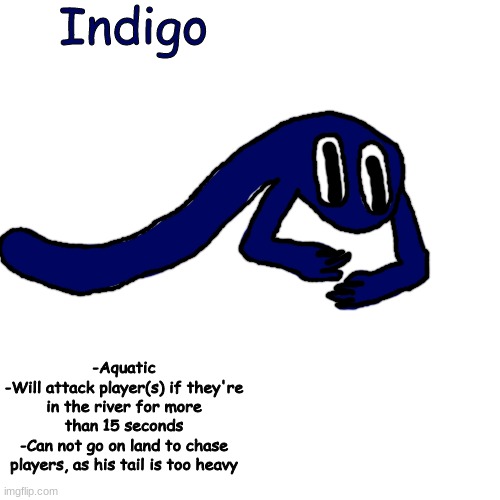 ew rainbow friends oc ewewewewewewewew grgrgrgrgrgrgrgigewgiuvvurbkuebkhe fbkjeh kill it | Indigo; -Aquatic
-Will attack player(s) if they're in the river for more than 15 seconds
-Can not go on land to chase players, as his tail is too heavy | made w/ Imgflip meme maker