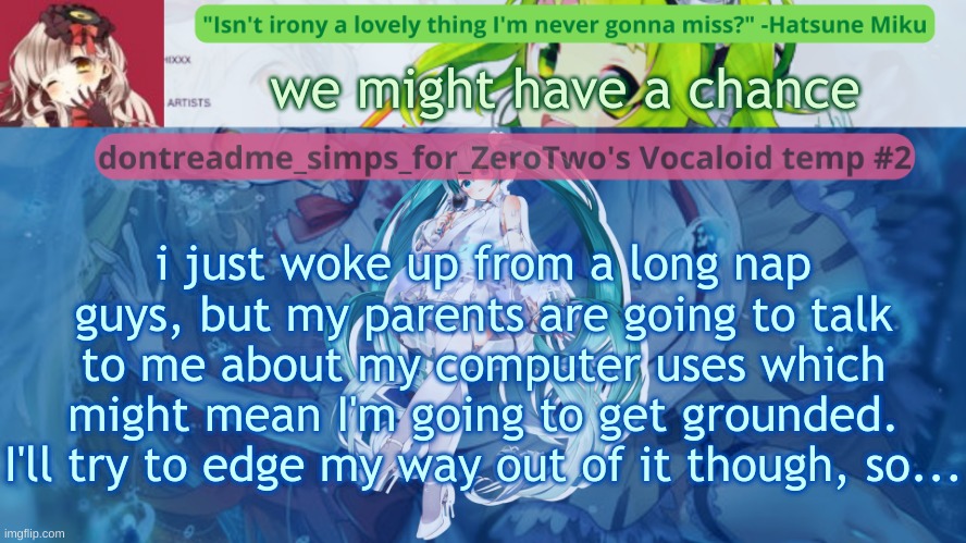 drm's vocaloid temp #2 | we might have a chance; i just woke up from a long nap guys, but my parents are going to talk to me about my computer uses which might mean I'm going to get grounded. I'll try to edge my way out of it though, so... | image tagged in drm's vocaloid temp 2 | made w/ Imgflip meme maker