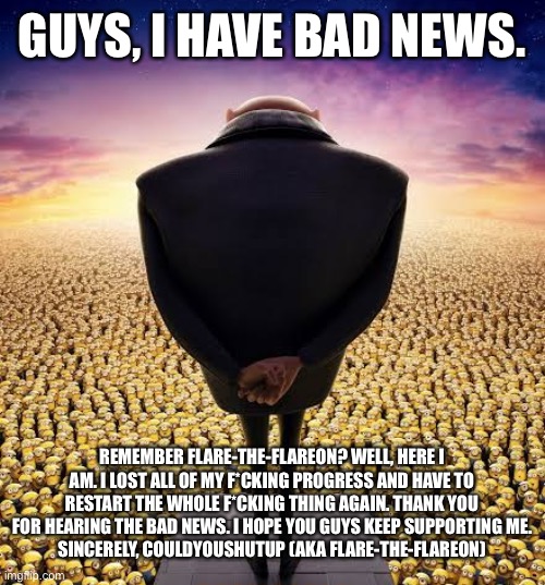 I am back at square one. I. LOST. EVERYTHING. | GUYS, I HAVE BAD NEWS. REMEMBER FLARE-THE-FLAREON? WELL, HERE I AM. I LOST ALL OF MY F*CKING PROGRESS AND HAVE TO RESTART THE WHOLE F*CKING THING AGAIN. THANK YOU FOR HEARING THE BAD NEWS. I HOPE YOU GUYS KEEP SUPPORTING ME.
SINCERELY, COULDYOUSHUTUP (AKA FLARE-THE-FLAREON) | image tagged in guys i have bad news | made w/ Imgflip meme maker