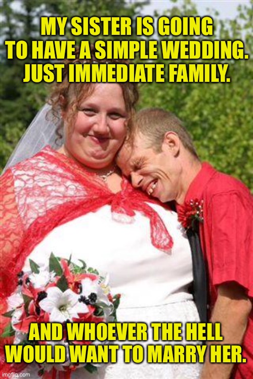 Simple wedding | MY SISTER IS GOING TO HAVE A SIMPLE WEDDING.
JUST IMMEDIATE FAMILY. AND WHOEVER THE HELL WOULD WANT TO MARRY HER. | image tagged in redneck wedding,simple wedding,immediate family,who ever the hell,would marry her,fun | made w/ Imgflip meme maker