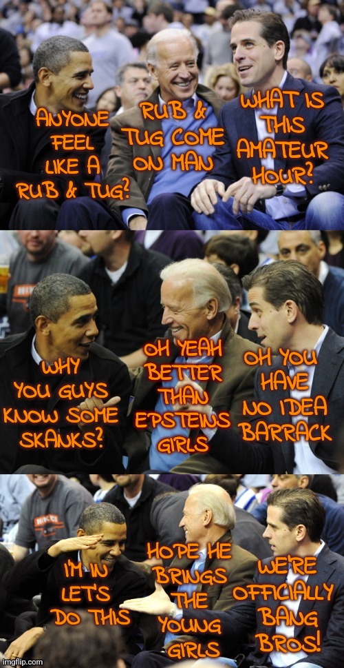 Obama Biden Skanks | WHAT IS
THIS
AMATEUR
HOUR? RUB & TUG COME
ON MAN; ANYONE
FEEL
LIKE A
RUB & TUG? OH YOU 
HAVE
NO IDEA
BARRACK; OH YEAH
BETTER
THAN
EPSTEINS
GIRLS; WHY YOU GUYS KNOW SOME
SKANKS? I'M IN 
LET'S 
DO THIS; HOPE HE 
BRINGS 
THE 
YOUNG 
GIRLS; WE'RE
OFFICIALLY 
BANG
BROS! | image tagged in bidens and obama deal,obama,biden,funny,memes,skank | made w/ Imgflip meme maker