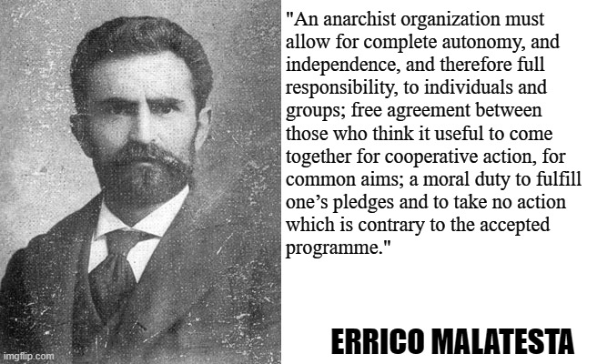 The principles upon which anarchist collectives organize, according to Malatesta | "An anarchist organization must
allow for complete autonomy, and
independence, and therefore full
responsibility, to individuals and
groups; free agreement between
those who think it useful to come
together for cooperative action, for
common aims; a moral duty to fulfill
one’s pledges and to take no action
which is contrary to the accepted
programme."; ERRICO MALATESTA | image tagged in blank white template,errico malatesta,anarchy,anarchism,anarcho-communism,socialism | made w/ Imgflip meme maker