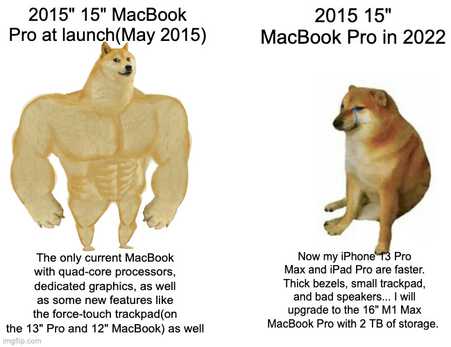 What 7 years does to a top-of the line MacBook Pro | 2015" 15" MacBook Pro at launch(May 2015); 2015 15" MacBook Pro in 2022; Now my iPhone 13 Pro Max and iPad Pro are faster. Thick bezels, small trackpad, and bad speakers... I will upgrade to the 16" M1 Max MacBook Pro with 2 TB of storage. The only current MacBook with quad-core processors, dedicated graphics, as well as some new features like the force-touch trackpad(on the 13" Pro and 12" MacBook) as well | image tagged in memes,buff doge vs cheems | made w/ Imgflip meme maker