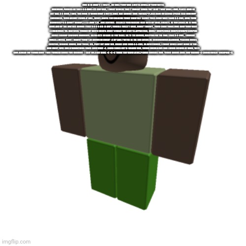 Roblox oc | OWO W-W-WHAT'S T-THIS??... IW SWEE YOUW HAVE A WITTLE BUWGE IN YOUW WITTLE UNDEWEAW. POUNCES ON YOU U-U-U-UWU I-ITS SEW BIGG, I CWANT BEWIEVE THAT IT MWIGHT EVWEN FWIT IN MY TWINY WHOLE-UWU. PLACES HAND ON LEFT BALL O-O-OOOO, I SWEE THIS WONE IS WOWN OUWT A WITTLE BWIT. WAT ABWOUT THWE OWTHER? PLACES HAND ON SECOND SPECIAL SEED OHW MWY GWOODNESS, YOUW AREWNT USEWD AT AWLL, WEWLL HAWVE TEW CHANGWE THWAT SHAW WE? SLOWLY PULLS DOWN WAIST BAND U-U-UWU, ARWE YOUW NERVWOUS? D-D-DOWN'T WORWY, I-I-I A-AWM TEW... BWE GENTWLE~ RELEASES YOUR MASSIVE MEAT ONTO MY SMALL BREASTS, AS YOU ENCAGE ME IN YOUR ARMS AND MY TAIL WRITHES AROUND ITSELF O-O-O-O-H M-M-MWY, YOURW A FWIESTY WONE. DOWN'T WORWY... YOUW CWAN TWAKE MWE AWW YOUW WANT <3 MANEUVERS THE MAN SOSIG TOWARD MY MOUTH WEW'LL JUWST STWART WIF A WITTLE APPWETISER, HWUH? HWNPH MMGH URMPH WORMPH SLURPING NOISES SHLINMP SHWOMPH HWMNMPH. SALIVA GETS ON EARS AS YOU TACKLE ME TO THE GROUND, READYING FOR THE FINAL STAGE U-U-UWU... I MWIGHT BWEED A WITTLE, BWUT I WAWNT YOUW TEW KNOWO IM OWKAY <3 MY EARS TWITCH AS THE ROD ENTERS ME OOOOOMMMMM AAAHHHHH, PLEASURE NOISES, GRUNTING, MOANING MMMM, OWH YWEAH, NYA, PWUT IWT AWW IWN. MOANS LOUD OOOO-O-O-OWO, IM AWW FIWWED, I CWANT HOWLD ANWY MOWE OF YOU~ OHW MWHY, IWVE BWEEN WAWNTWING THWIS AWW DWAY <3. LIQUID COMES OUT W-WOAHW UWU, YOUWR SWEMEN IWS SWO GWOOD INSWIDE OF MWEE, WETS GWO AGWAIN IWF YOUWR NWOT TWOO TWIWERD ROUND TWO OOOOOOO~ I CANT HOLD ANY MORE <3 <3 <3 TWIME TEW FAWW ASWEEP AWND CWUDDLE UWU. YOUWR AWRMS AWRE SWO WARWM <3 GWOOD NWIGHT SWENPWAI <3. | image tagged in roblox oc | made w/ Imgflip meme maker