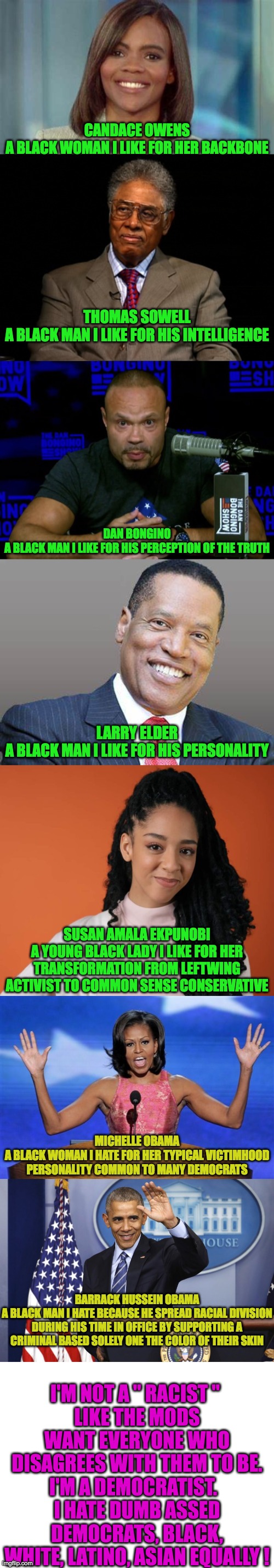 It's Democrats who provoke my Ire | CANDACE OWENS
A BLACK WOMAN I LIKE FOR HER BACKBONE; THOMAS SOWELL
A BLACK MAN I LIKE FOR HIS INTELLIGENCE; DAN BONGINO
A BLACK MAN I LIKE FOR HIS PERCEPTION OF THE TRUTH; LARRY ELDER
A BLACK MAN I LIKE FOR HIS PERSONALITY; SUSAN AMALA EKPUNOBI
A YOUNG BLACK LADY I LIKE FOR HER TRANSFORMATION FROM LEFTWING ACTIVIST TO COMMON SENSE CONSERVATIVE; MICHELLE OBAMA
A BLACK WOMAN I HATE FOR HER TYPICAL VICTIMHOOD PERSONALITY COMMON TO MANY DEMOCRATS; I'M NOT A " RACIST " 
LIKE THE MODS WANT EVERYONE WHO DISAGREES WITH THEM TO BE.
I'M A DEMOCRATIST.  
I HATE DUMB ASSED DEMOCRATS, BLACK, WHITE, LATINO, ASIAN EQUALLY ! BARRACK HUSSEIN OBAMA
A BLACK MAN I HATE BECAUSE HE SPREAD RACIAL DIVISION DURING HIS TIME IN OFFICE BY SUPPORTING A CRIMINAL BASED SOLELY ONE THE COLOR OF THEIR SKIN | image tagged in candace owens,thomas sowell,dan bongino knows,larry elder save california,hands up michelle obama,obama | made w/ Imgflip meme maker