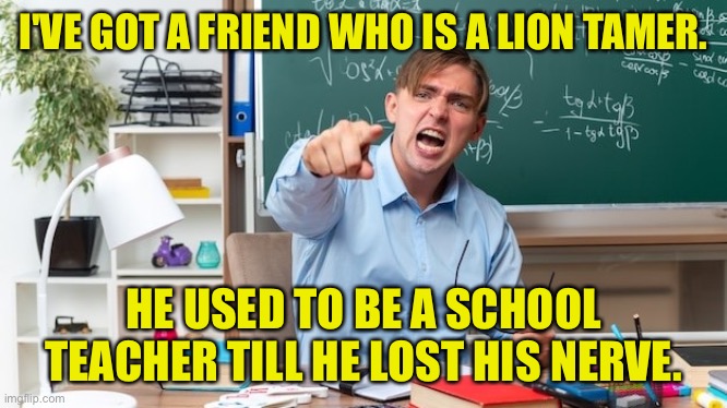 Former school teacher | I'VE GOT A FRIEND WHO IS A LION TAMER. HE USED TO BE A SCHOOL TEACHER TILL HE LOST HIS NERVE. | image tagged in school teacher,lion tamer,former teacher,lost his nerve | made w/ Imgflip meme maker