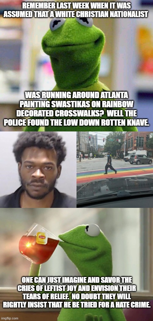Yep . . . no doubt our leftists will fall all over themselves insisting upon the maximun punishment for this EVIL fellow. | REMEMBER LAST WEEK WHEN IT WAS ASSUMED THAT A WHITE CHRISTIAN NATIONALIST; WAS RUNNING AROUND ATLANTA PAINTING SWASTIKAS ON RAINBOW DECORATED CROSSWALKS?  WELL THE POLICE FOUND THE LOW DOWN ROTTEN KNAVE. ONE CAN JUST IMAGINE AND SAVOR THE CRIES OF LEFTIST JOY AND ENVISION THEIR TEARS OF RELIEF.  NO DOUBT THEY WILL RIGHTLY INSIST THAT HE BE TRIED FOR A HATE CRIME. | image tagged in hate crime | made w/ Imgflip meme maker