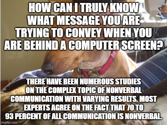 Non-Verbal Linguistics | HOW CAN I TRULY KNOW WHAT MESSAGE YOU ARE TRYING TO CONVEY WHEN YOU ARE BEHIND A COMPUTER SCREEN? THERE HAVE BEEN NUMEROUS STUDIES ON THE COMPLEX TOPIC OF NONVERBAL COMMUNICATION WITH VARYING RESULTS. MOST EXPERTS AGREE ON THE FACT THAT 70 TO 93 PERCENT OF ALL COMMUNICATION IS NONVERBAL. | image tagged in dog side-eye | made w/ Imgflip meme maker