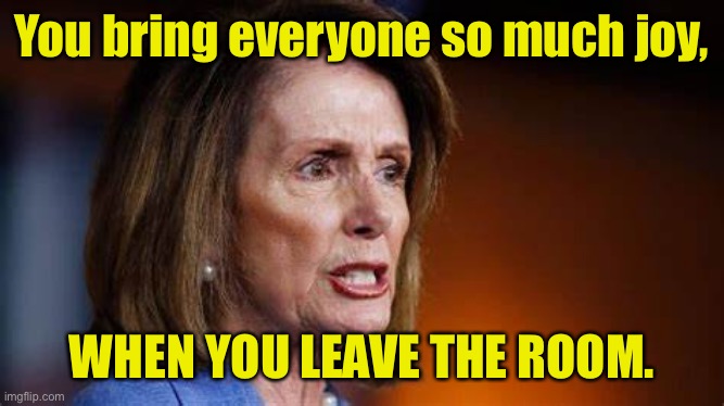 So much joy | You bring everyone so much joy, WHEN YOU LEAVE THE ROOM. | image tagged in angry nancy pelosi,so much joy,when you leave,the room,politics | made w/ Imgflip meme maker